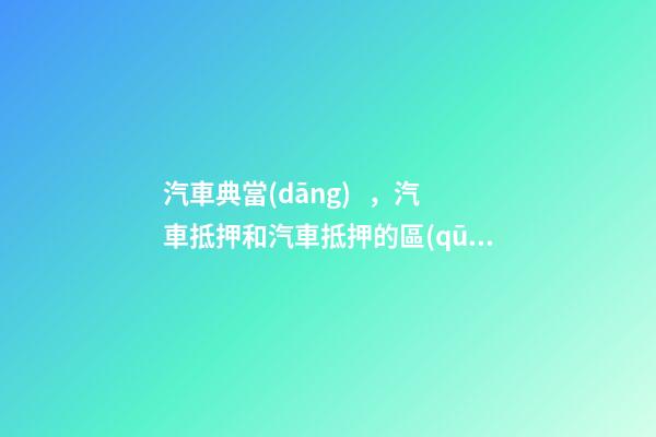 汽車典當(dāng)，汽車抵押和汽車抵押的區(qū)別是什么？